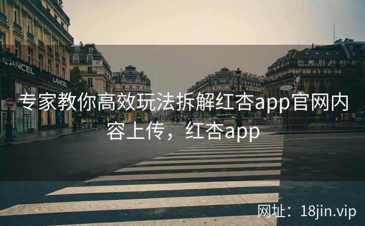 专家教你高效玩法拆解红杏app官网内容上传，红杏app