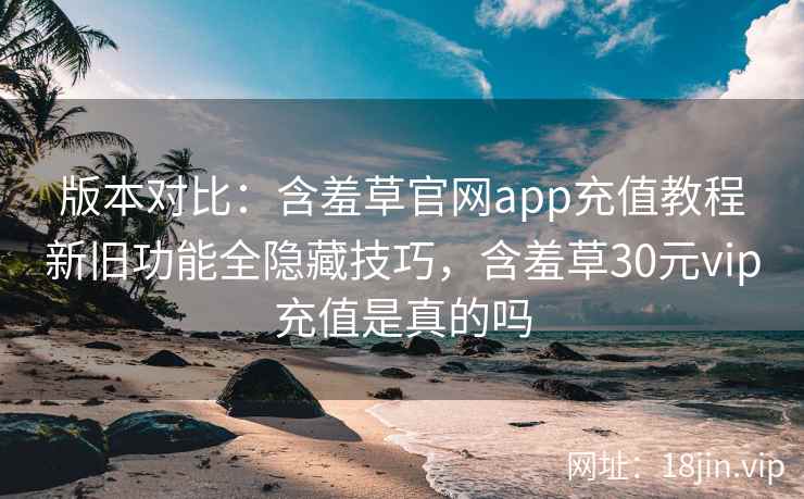 版本对比：含羞草官网app充值教程新旧功能全隐藏技巧，含羞草30元vip充值是真的吗