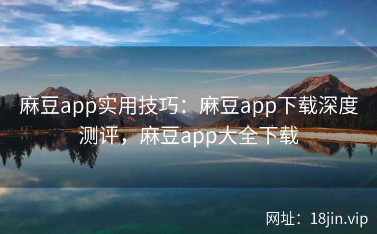麻豆app实用技巧：麻豆app下载深度测评，麻豆app大全下载