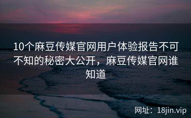 10个麻豆传媒官网用户体验报告不可不知的秘密大公开，麻豆传媒官网谁知道