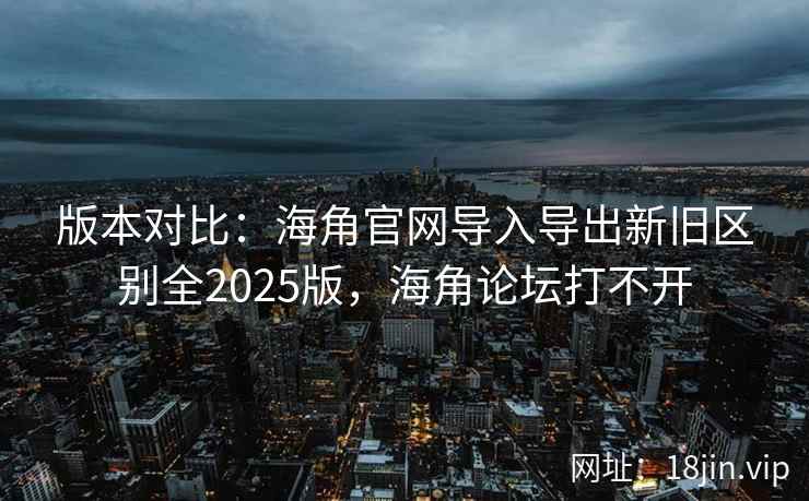 版本对比：海角官网导入导出新旧区别全2025版，海角论坛打不开