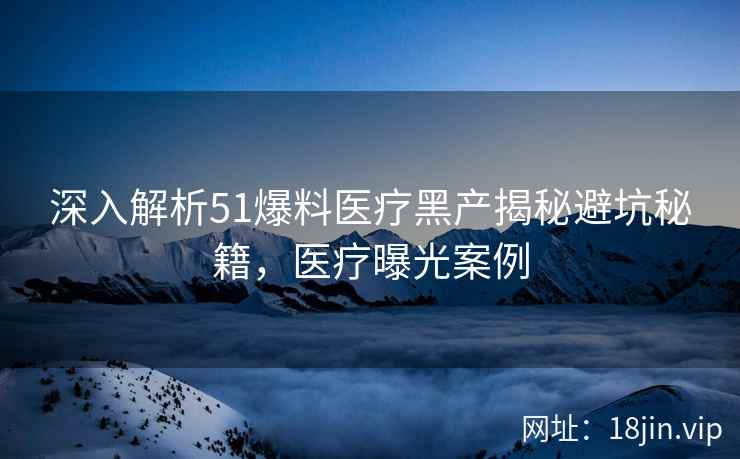 深入解析51爆料医疗黑产揭秘避坑秘籍，医疗曝光案例