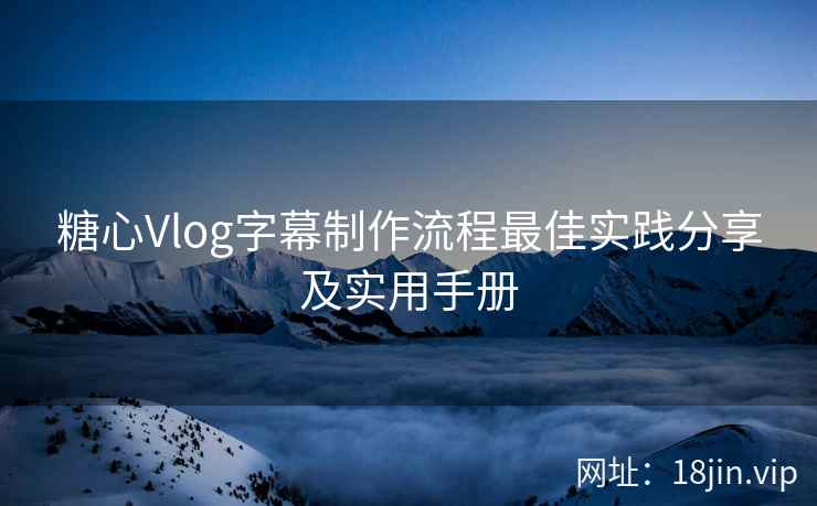 糖心Vlog字幕制作流程最佳实践分享及实用手册