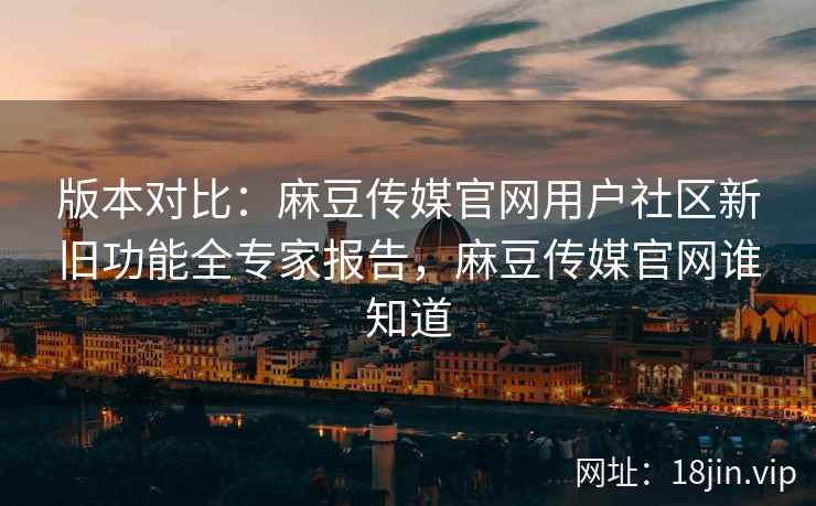 版本对比：麻豆传媒官网用户社区新旧功能全专家报告，麻豆传媒官网谁知道