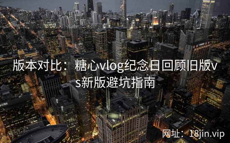 版本对比：糖心vlog纪念日回顾旧版vs新版避坑指南