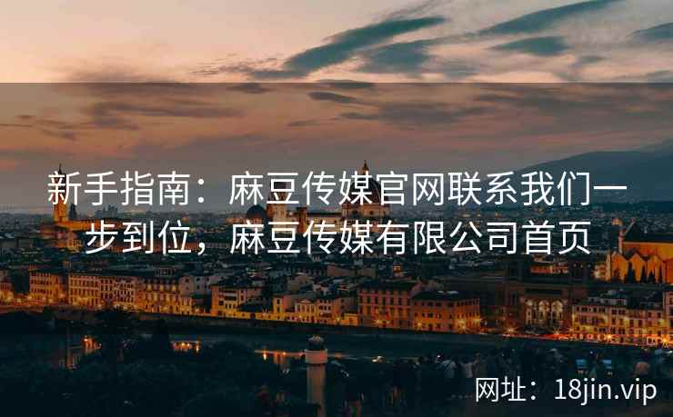 新手指南：麻豆传媒官网联系我们一步到位，麻豆传媒有限公司首页
