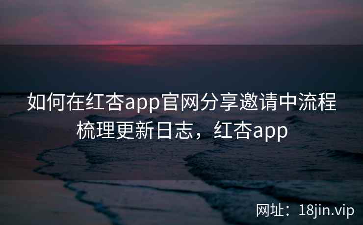 如何在红杏app官网分享邀请中流程梳理更新日志，红杏app