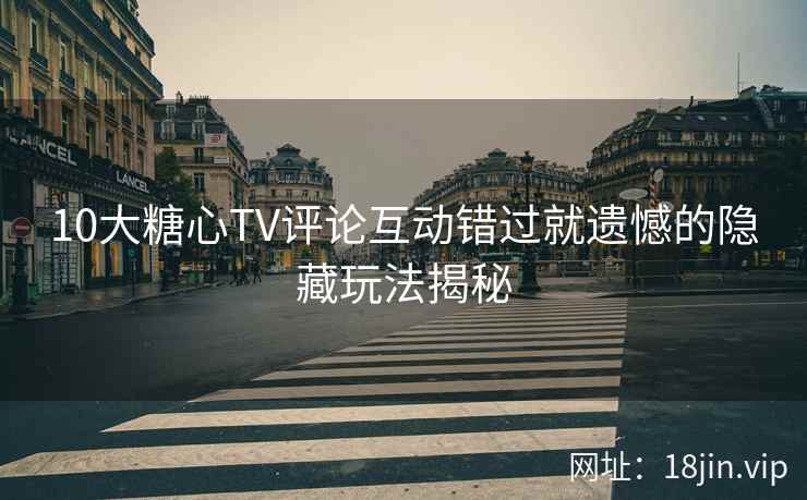 10大糖心TV评论互动错过就遗憾的隐藏玩法揭秘