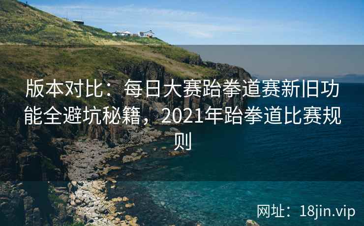 版本对比：每日大赛跆拳道赛新旧功能全避坑秘籍，2021年跆拳道比赛规则