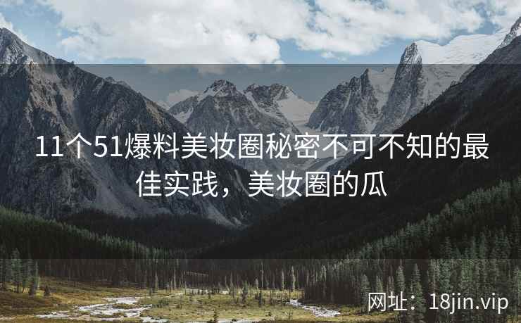11个51爆料美妆圈秘密不可不知的最佳实践，美妆圈的瓜