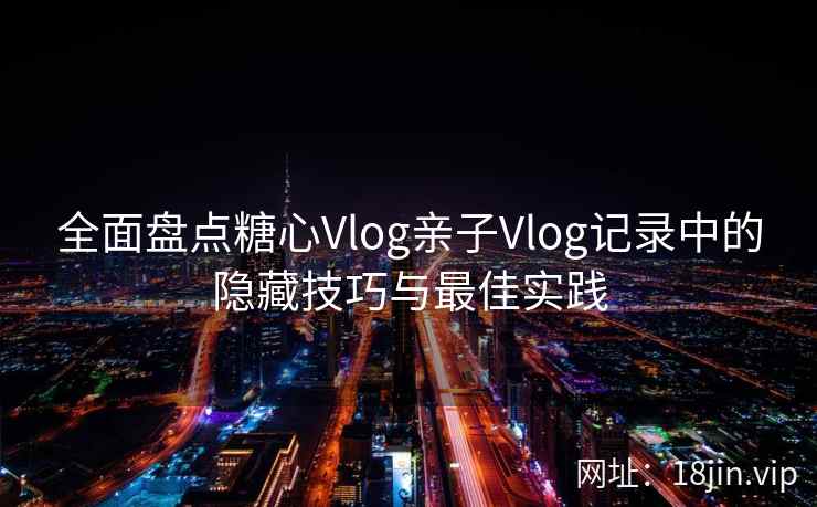 全面盘点糖心Vlog亲子Vlog记录中的隐藏技巧与最佳实践