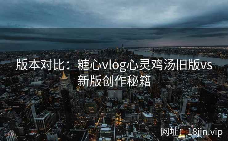 版本对比：糖心vlog心灵鸡汤旧版vs新版创作秘籍