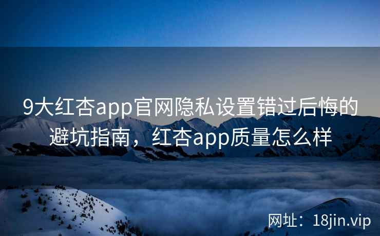 9大红杏app官网隐私设置错过后悔的避坑指南，红杏app质量怎么样