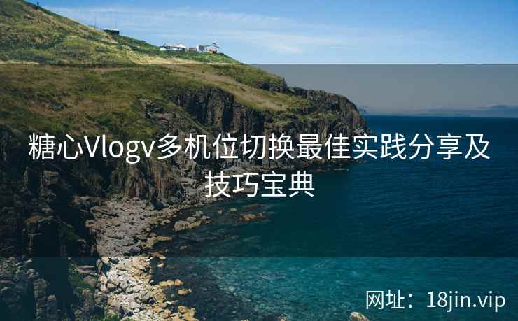 糖心Vlogv多机位切换最佳实践分享及技巧宝典