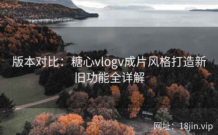 版本对比：糖心vlogv成片风格打造新旧功能全详解