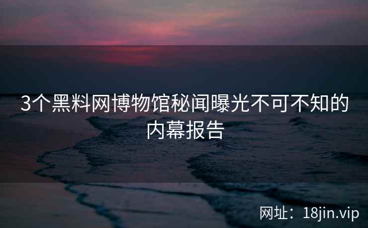 3个黑料网博物馆秘闻曝光不可不知的内幕报告