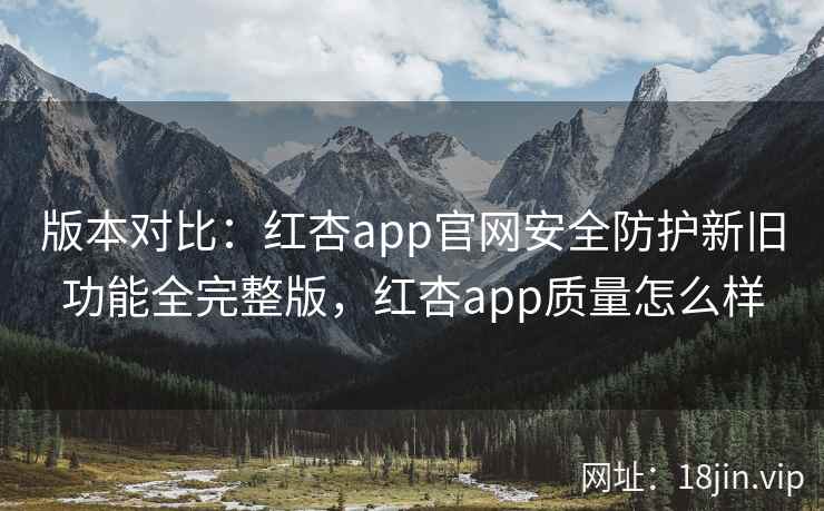 版本对比：红杏app官网安全防护新旧功能全完整版，红杏app质量怎么样