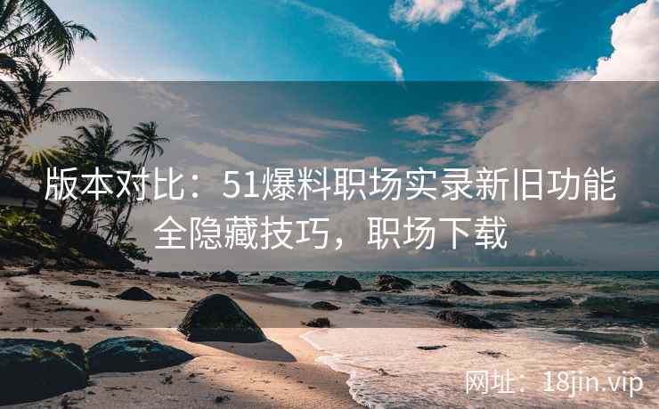 版本对比：51爆料职场实录新旧功能全隐藏技巧，职场下载