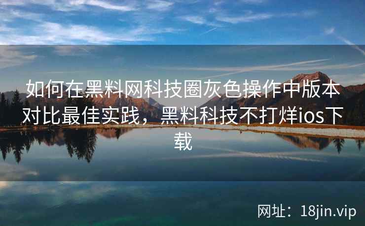 如何在黑料网科技圈灰色操作中版本对比最佳实践，黑料科技不打烊ios下载