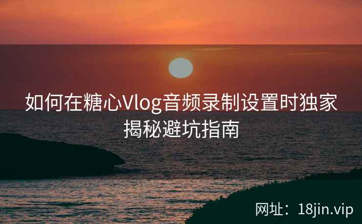 如何在糖心Vlog音频录制设置时独家揭秘避坑指南