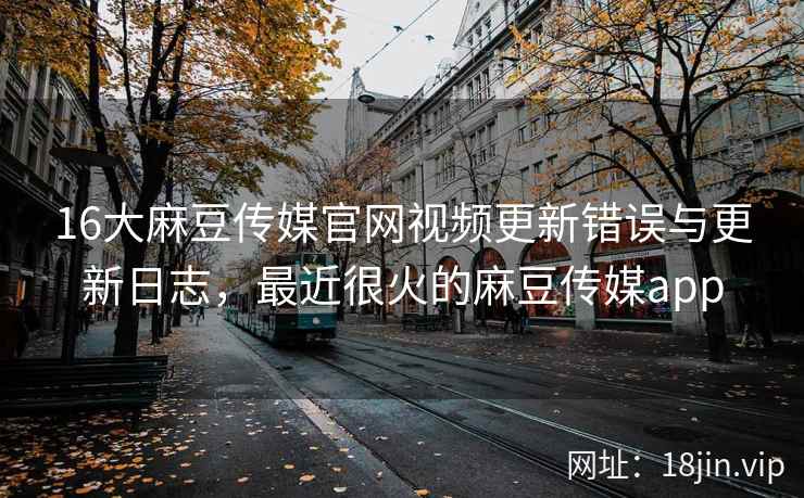 16大麻豆传媒官网视频更新错误与更新日志，最近很火的麻豆传媒app