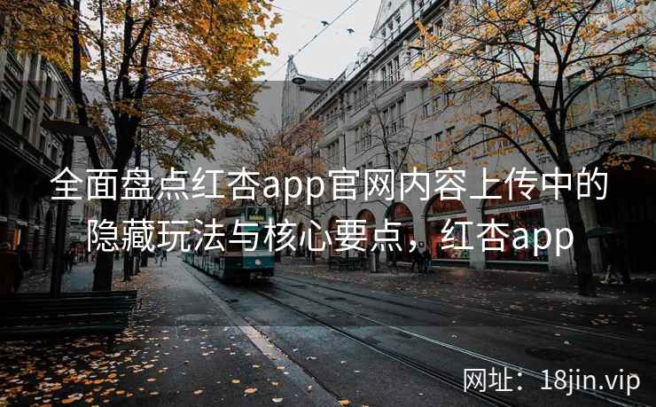 全面盘点红杏app官网内容上传中的隐藏玩法与核心要点，红杏app