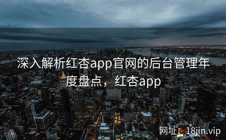 深入解析红杏app官网的后台管理年度盘点，红杏app
