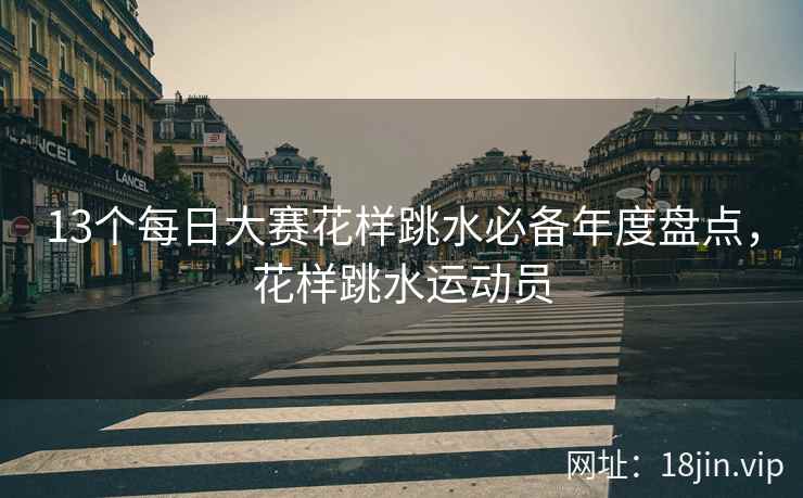 13个每日大赛花样跳水必备年度盘点，花样跳水运动员