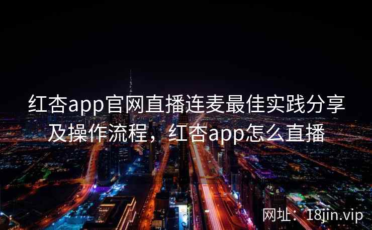 红杏app官网直播连麦最佳实践分享及操作流程，红杏app怎么直播