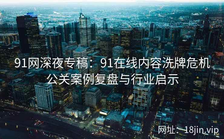 91网深夜专稿：91在线内容洗牌危机公关案例复盘与行业启示