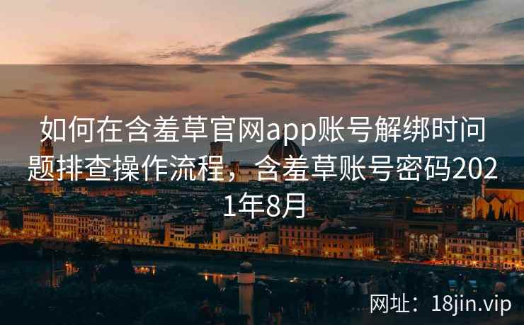 如何在含羞草官网app账号解绑时问题排查操作流程，含羞草账号密码2021年8月