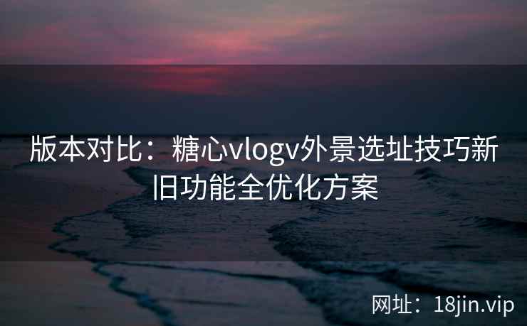 版本对比：糖心vlogv外景选址技巧新旧功能全优化方案