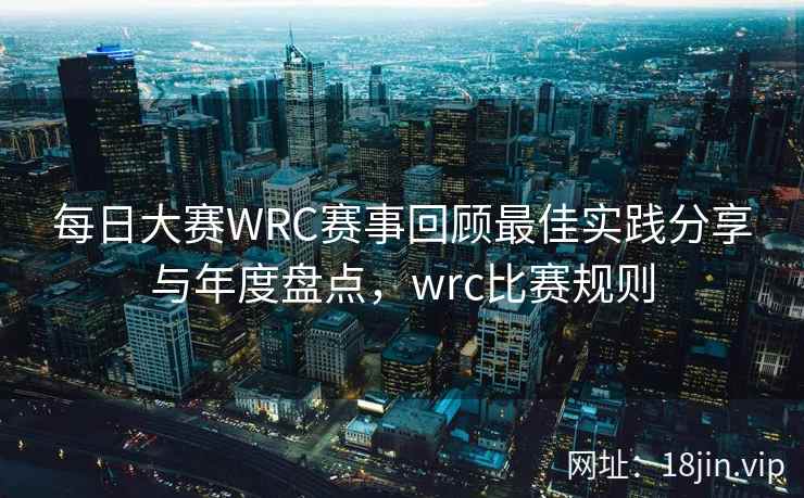 每日大赛WRC赛事回顾最佳实践分享与年度盘点，wrc比赛规则