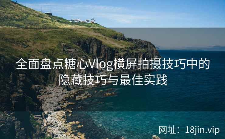 全面盘点糖心Vlog横屏拍摄技巧中的隐藏技巧与最佳实践