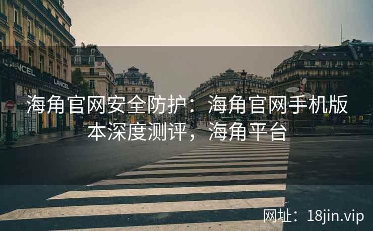 海角官网安全防护：海角官网手机版本深度测评，海角平台