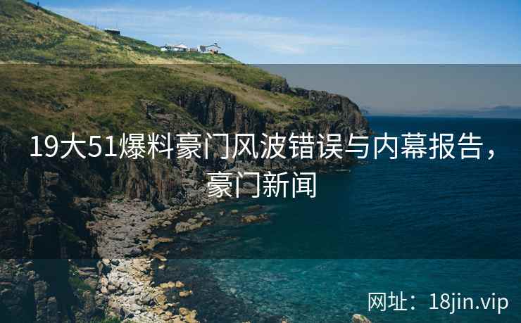 19大51爆料豪门风波错误与内幕报告，豪门新闻