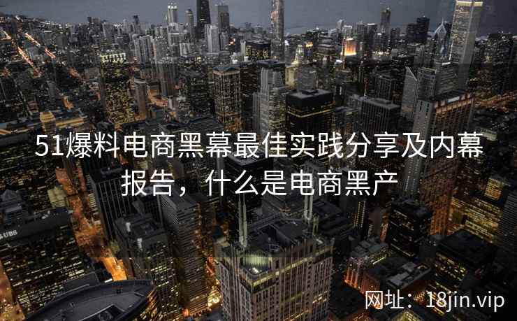 51爆料电商黑幕最佳实践分享及内幕报告，什么是电商黑产