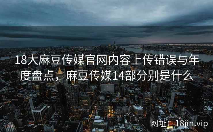 18大麻豆传媒官网内容上传错误与年度盘点，麻豆传媒14部分别是什么