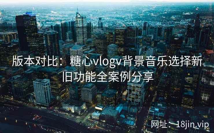 版本对比：糖心vlogv背景音乐选择新旧功能全案例分享