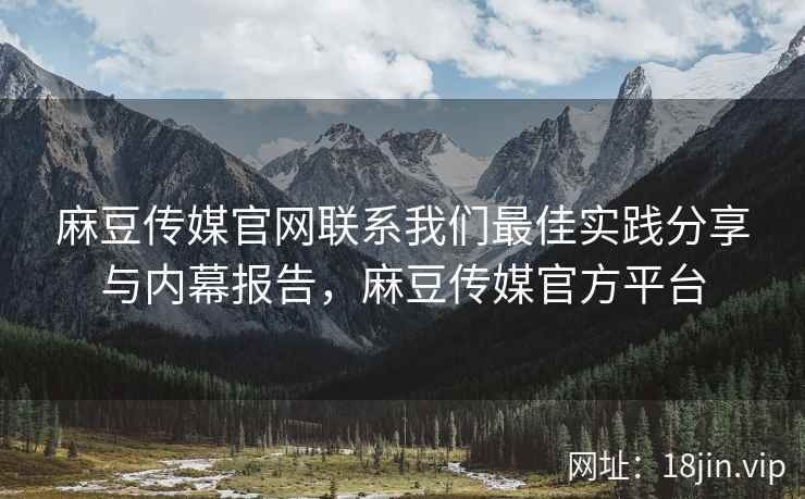 麻豆传媒官网联系我们最佳实践分享与内幕报告，麻豆传媒官方平台