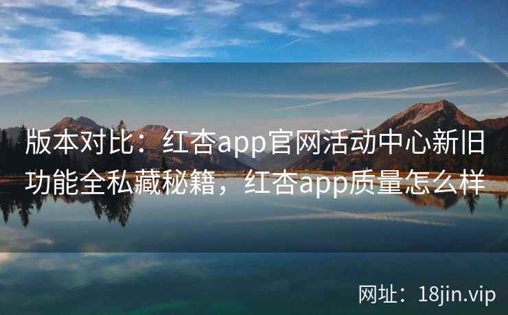 版本对比：红杏app官网活动中心新旧功能全私藏秘籍，红杏app质量怎么样