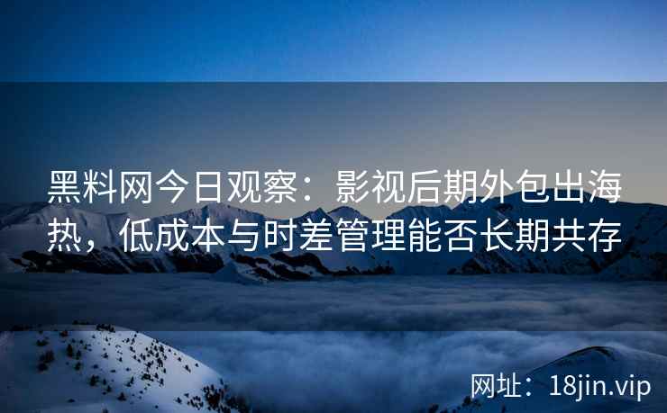 黑料网今日观察：影视后期外包出海热，低成本与时差管理能否长期共存