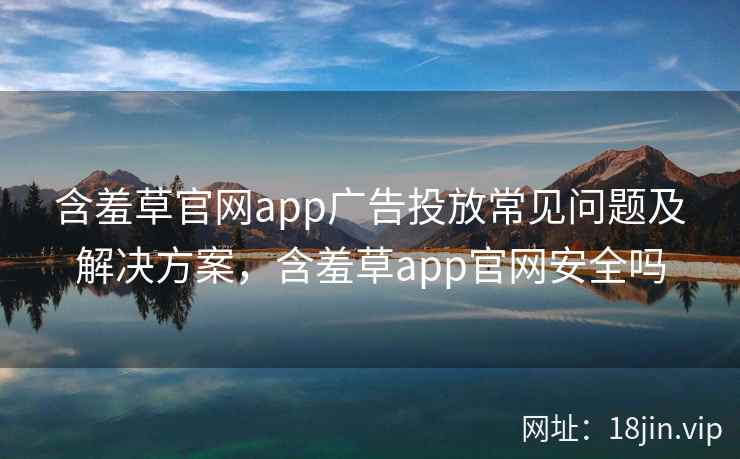 含羞草官网app广告投放常见问题及解决方案，含羞草app官网安全吗